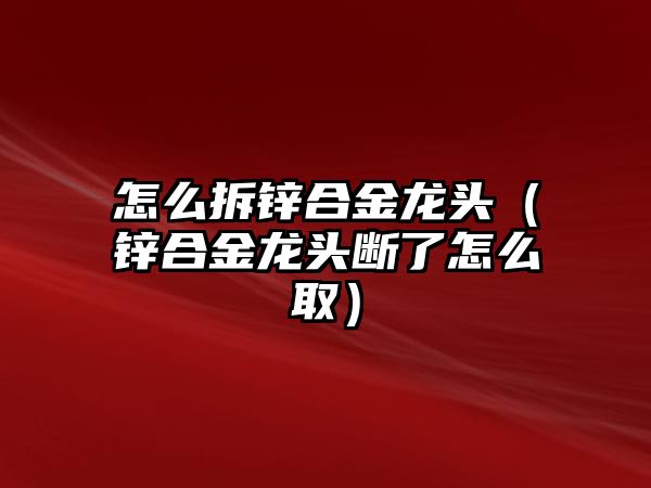 怎么拆鋅合金龍頭（鋅合金龍頭斷了怎么取）