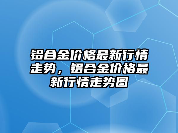 鋁合金價格最新行情走勢，鋁合金價格最新行情走勢圖