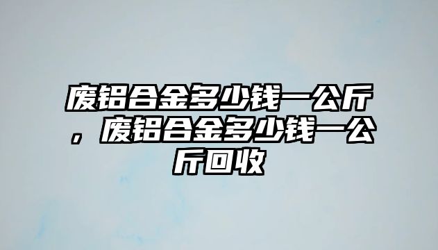 廢鋁合金多少錢一公斤，廢鋁合金多少錢一公斤回收