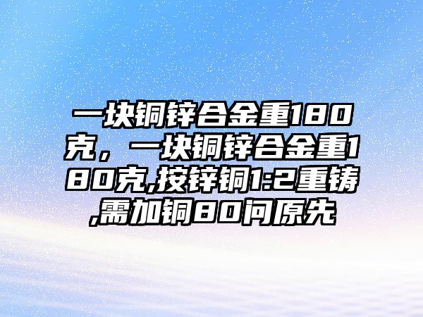 一塊銅鋅合金重180克，一塊銅鋅合金重180克,按鋅銅1:2重鑄,需加銅80問原先