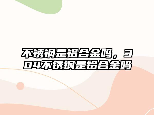 不銹鋼是鋁合金嗎，304不銹鋼是鋁合金嗎