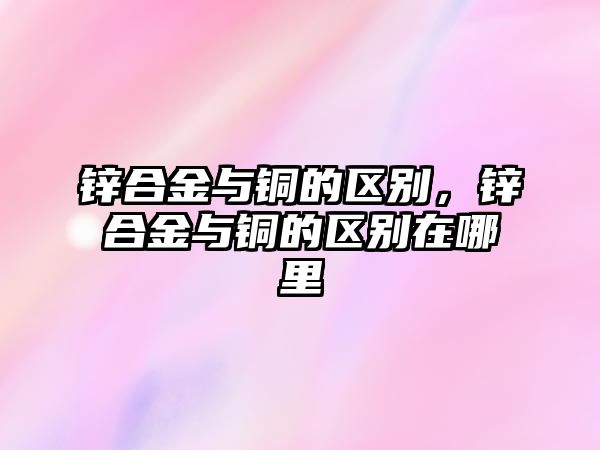 鋅合金與銅的區(qū)別，鋅合金與銅的區(qū)別在哪里