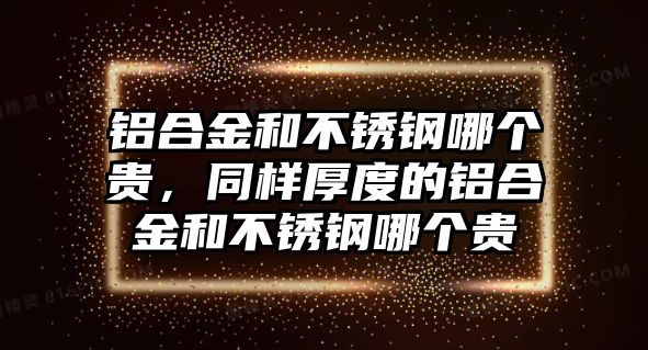 鋁合金和不銹鋼哪個貴，同樣厚度的鋁合金和不銹鋼哪個貴