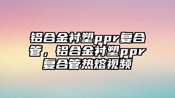 鋁合金襯塑ppr復(fù)合管，鋁合金襯塑ppr復(fù)合管熱熔視頻