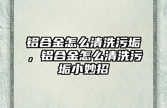 鋁合金怎么清洗污垢，鋁合金怎么清洗污垢小妙招