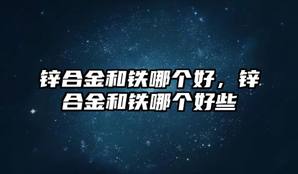 鋅合金和鐵哪個好，鋅合金和鐵哪個好些