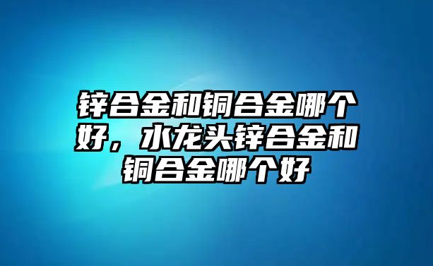 鋅合金和銅合金哪個(gè)好，水龍頭鋅合金和銅合金哪個(gè)好