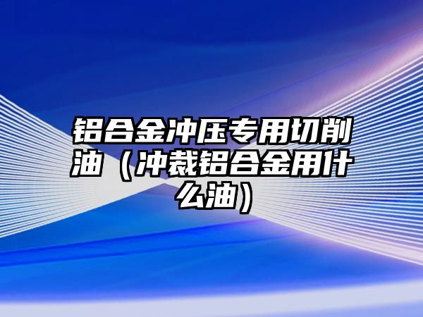 鋁合金沖壓專用切削油（沖裁鋁合金用什么油）