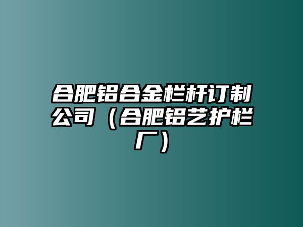 合肥鋁合金欄桿訂制公司（合肥鋁藝護(hù)欄廠）