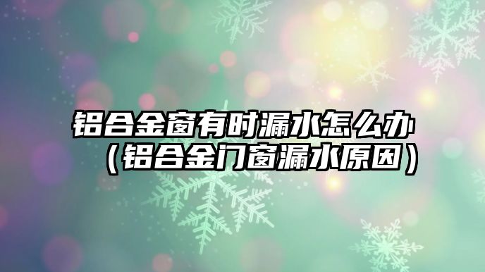 鋁合金窗有時漏水怎么辦（鋁合金門窗漏水原因）