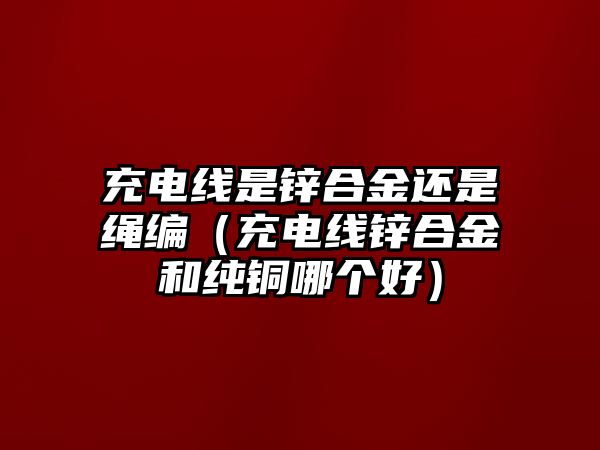 充電線(xiàn)是鋅合金還是繩編（充電線(xiàn)鋅合金和純銅哪個(gè)好）