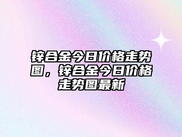 鋅合金今日價格走勢圖，鋅合金今日價格走勢圖最新