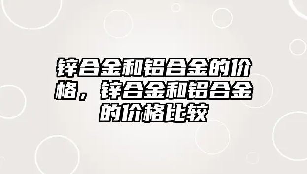 鋅合金和鋁合金的價(jià)格，鋅合金和鋁合金的價(jià)格比較