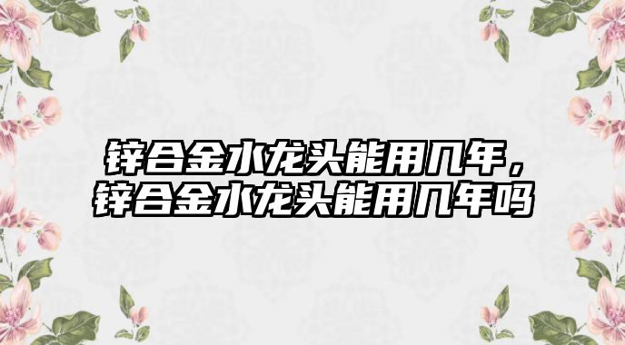 鋅合金水龍頭能用幾年，鋅合金水龍頭能用幾年嗎