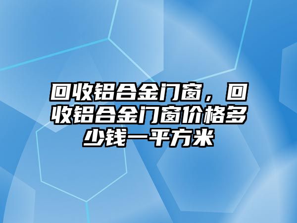 回收鋁合金門窗，回收鋁合金門窗價格多少錢一平方米