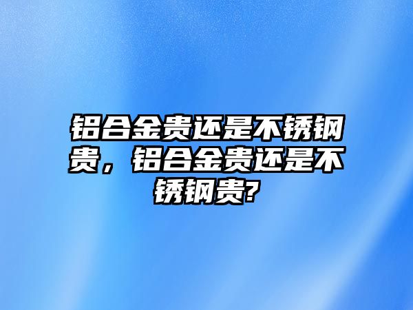 鋁合金貴還是不銹鋼貴，鋁合金貴還是不銹鋼貴?