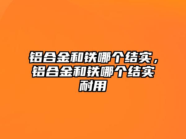 鋁合金和鐵哪個結(jié)實(shí)，鋁合金和鐵哪個結(jié)實(shí)耐用