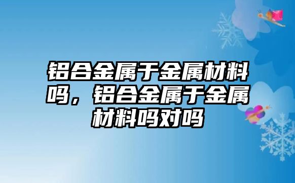 鋁合金屬于金屬材料嗎，鋁合金屬于金屬材料嗎對嗎