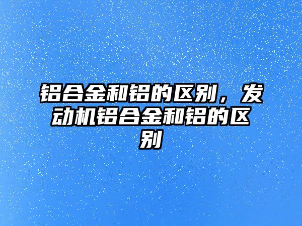 鋁合金和鋁的區(qū)別，發(fā)動機鋁合金和鋁的區(qū)別