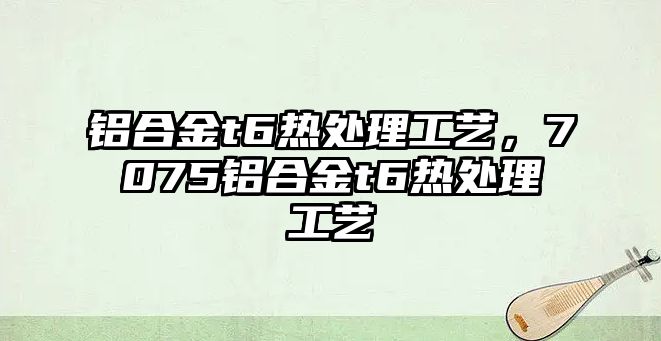 鋁合金t6熱處理工藝，7075鋁合金t6熱處理工藝