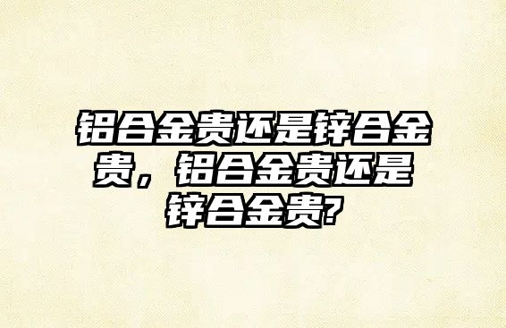 鋁合金貴還是鋅合金貴，鋁合金貴還是鋅合金貴?