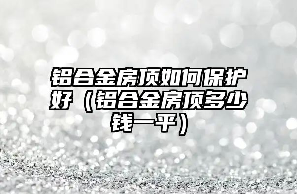 鋁合金房頂如何保護(hù)好（鋁合金房頂多少錢(qián)一平）