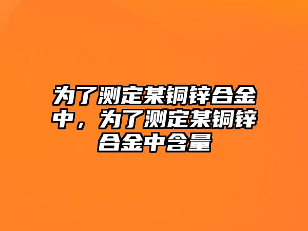 為了測定某銅鋅合金中，為了測定某銅鋅合金中含量