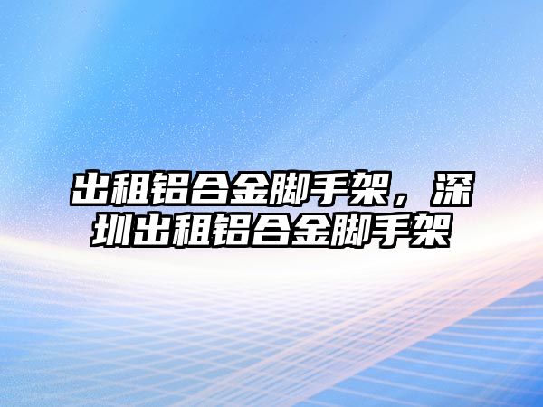 出租鋁合金腳手架，深圳出租鋁合金腳手架