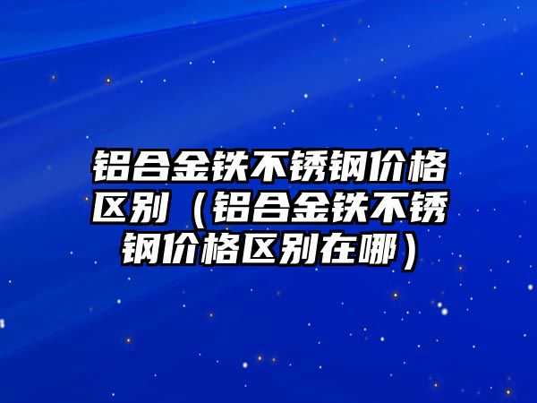 鋁合金鐵不銹鋼價(jià)格區(qū)別（鋁合金鐵不銹鋼價(jià)格區(qū)別在哪）