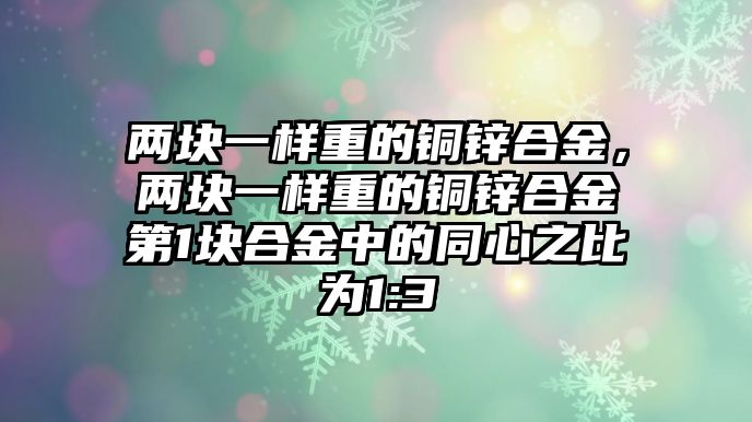 兩塊一樣重的銅鋅合金，兩塊一樣重的銅鋅合金第1塊合金中的同心之比為1:3