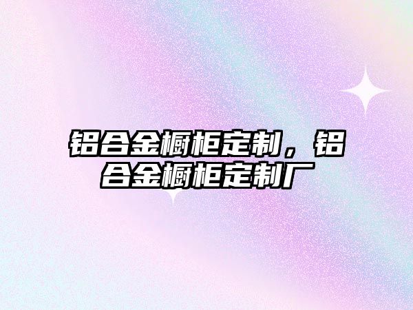 鋁合金櫥柜定制，鋁合金櫥柜定制廠