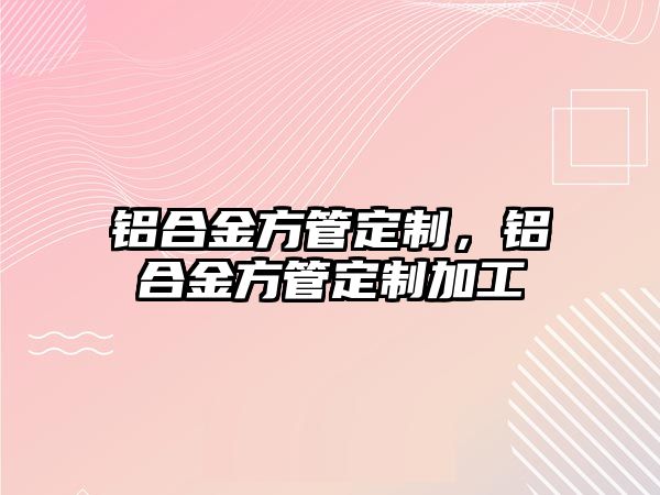 鋁合金方管定制，鋁合金方管定制加工