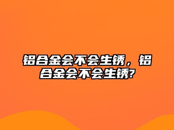 鋁合金會(huì)不會(huì)生銹，鋁合金會(huì)不會(huì)生銹?