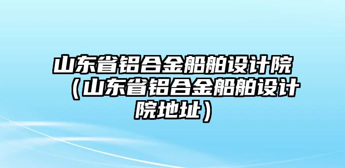 山東省鋁合金船舶設(shè)計院（山東省鋁合金船舶設(shè)計院地址）