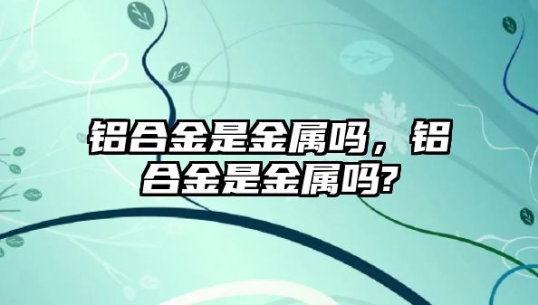 鋁合金是金屬嗎，鋁合金是金屬嗎?