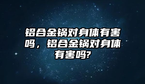 鋁合金鍋對身體有害嗎，鋁合金鍋對身體有害嗎?