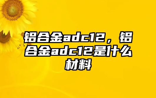 鋁合金adc12，鋁合金adc12是什么材料