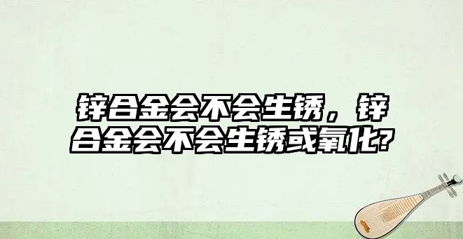 鋅合金會(huì)不會(huì)生銹，鋅合金會(huì)不會(huì)生銹或氧化?