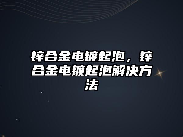 鋅合金電鍍起泡，鋅合金電鍍起泡解決方法