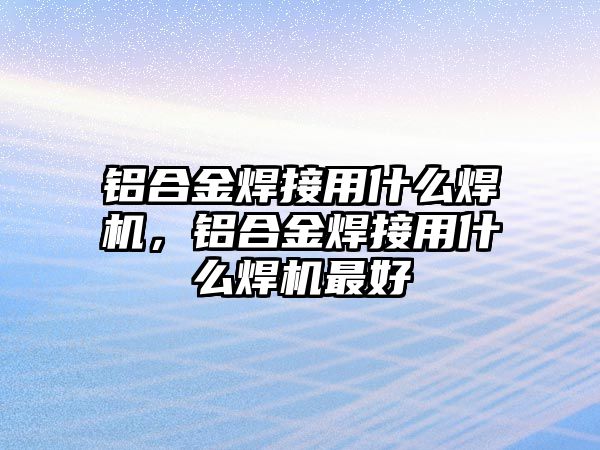 鋁合金焊接用什么焊機(jī)，鋁合金焊接用什么焊機(jī)最好