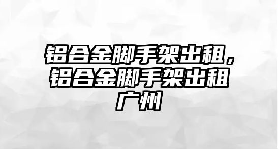 鋁合金腳手架出租，鋁合金腳手架出租廣州