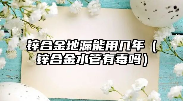 鋅合金地漏能用幾年（鋅合金水管有毒嗎）