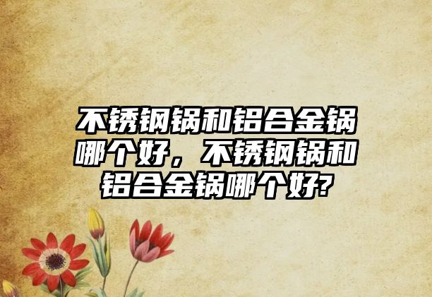 不銹鋼鍋和鋁合金鍋哪個好，不銹鋼鍋和鋁合金鍋哪個好?