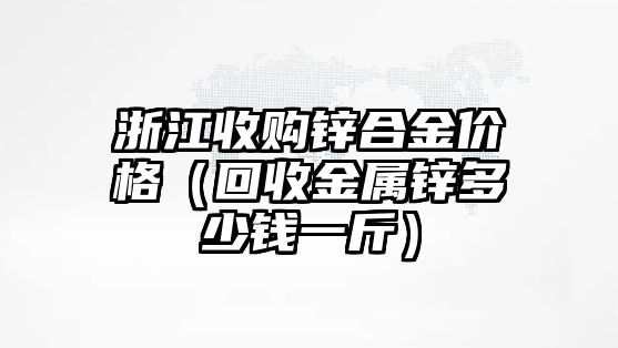 浙江收購(gòu)鋅合金價(jià)格（回收金屬鋅多少錢一斤）