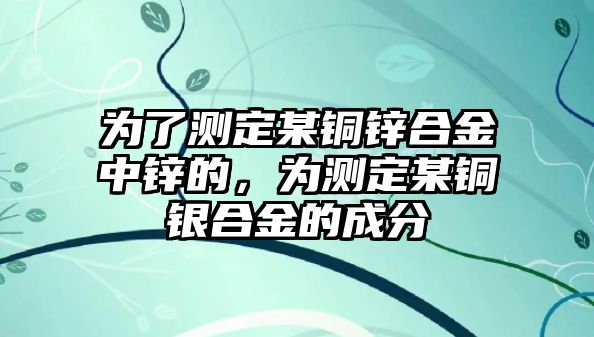 為了測定某銅鋅合金中鋅的，為測定某銅銀合金的成分