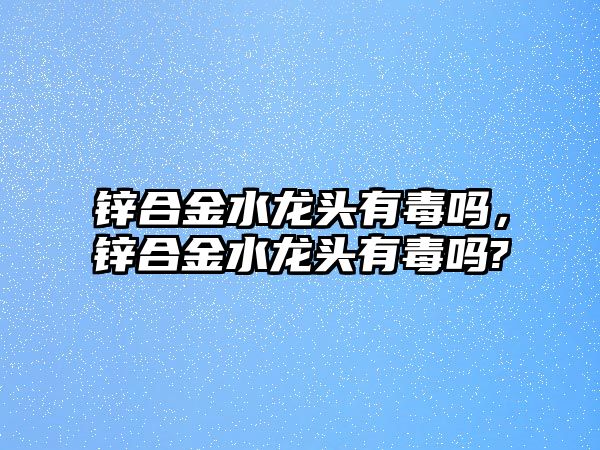 鋅合金水龍頭有毒嗎，鋅合金水龍頭有毒嗎?