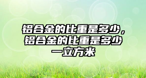 鋁合金的比重是多少，鋁合金的比重是多少一立方米