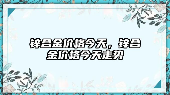 鋅合金價格今天，鋅合金價格今天走勢