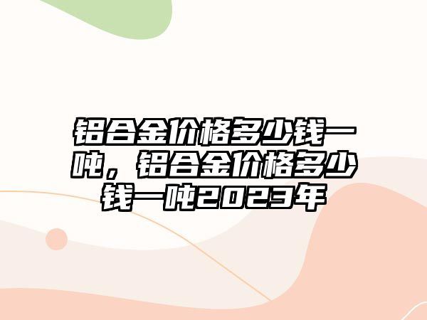 鋁合金價(jià)格多少錢一噸，鋁合金價(jià)格多少錢一噸2023年