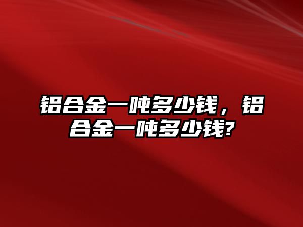 鋁合金一噸多少錢，鋁合金一噸多少錢?